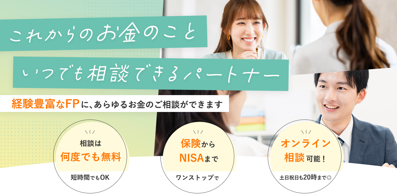 「これからのお金のこと、いつでも相談できるパートナー」経験豊富なFPに、あらゆるお金のご相談ができます①相談は何度でも無料②保険からNISAまで③オンライン相談可能！