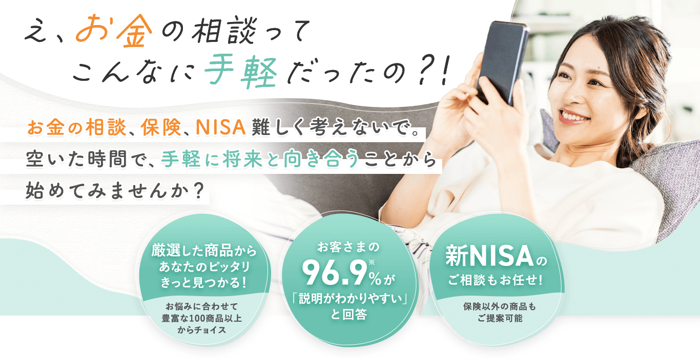 え、お金の相談ってこんなに手軽だったの？！お金の相談、保険、NISA難しく考えないで。空いた時間で、手軽に将来と向き合うことから始めてみませんか？①厳選した商品からあなたのピッタリきっと見つかる！お悩みに合わせて豊富な100商品以上からチョイス②お客さまの96.9%※が「説明がわかりやすい」と回答③新NISAのご相談もお任せ！保険以外の商品もご提案可能