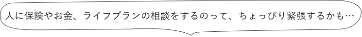 人に保険やお金、ライフプランの相談をするのって、ちょっぴり緊張するかも…