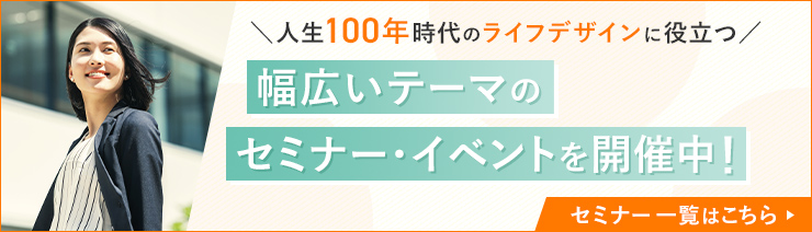 人生100年時代のライフデザインに役立つ、幅広いテーマのセミナー・イベントを開催中！セミナー一覧はこちら→