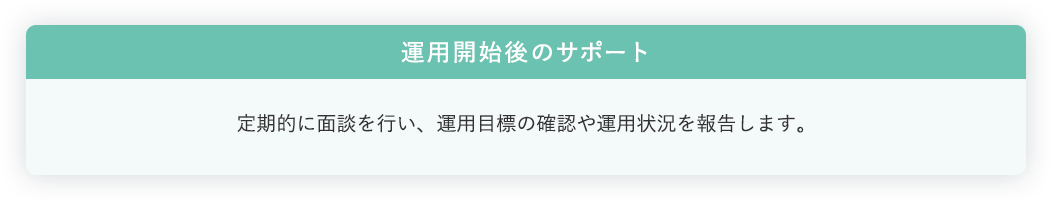 運用開始後のサポート:定期的に面談を行い、運用目標の確認や運用状況を報告します。