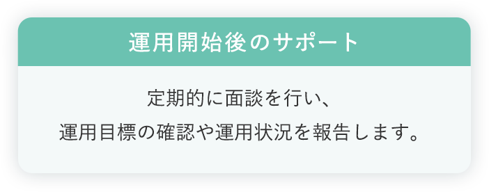 運用開始後のサポート:定期的に面談を行い、運用目標の確認や運用状況を報告します。
