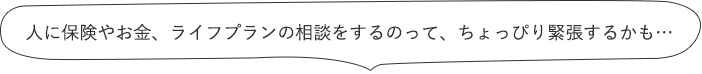 人に保険やお金、ライフプランの相談をするのって、ちょっぴり緊張するかも…