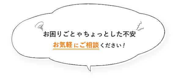 お困りごとやちょっとした不安、お気軽にご相談ください！